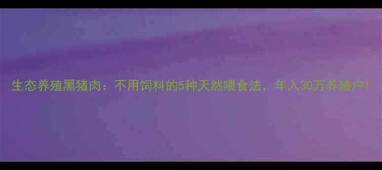 图片 生态养殖黑猪肉：不用饲料的5种天然喂食法，年入30万养殖户1