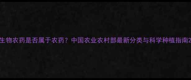 图片 生物农药是否属于农药？中国农业农村部最新分类与科学种植指南2