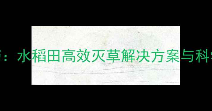 图片 甲禾灵农药：水稻田高效灭草解决方案与科学使用指南