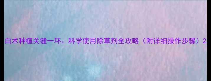 图片 白术种植关键一环：科学使用除草剂全攻略（附详细操作步骤）2