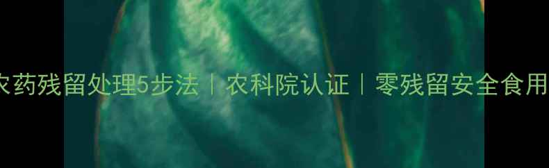 图片 白菜农药残留处理5步法｜农科院认证｜零残留安全食用指南1