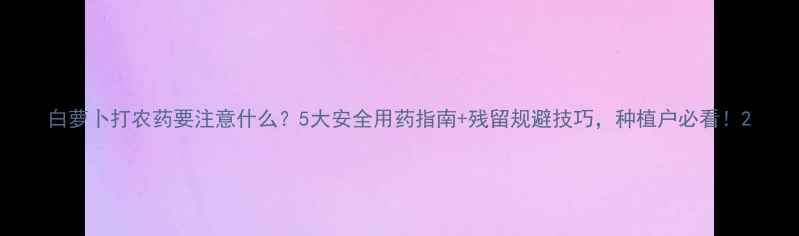 图片 白萝卜打农药要注意什么？5大安全用药指南+残留规避技巧，种植户必看！2