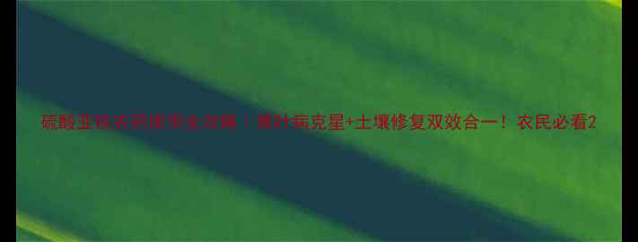 图片 硫酸亚铁农药使用全攻略｜黄叶病克星+土壤修复双效合一！农民必看2
