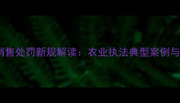 图片 禁用农药销售处罚新规解读：农业执法典型案例与合规指南1