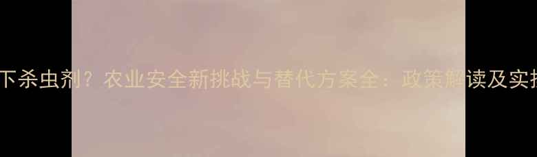 图片 禁用地下杀虫剂？农业安全新挑战与替代方案全：政策解读及实操指南2