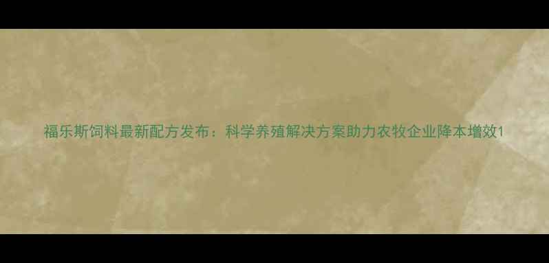 图片 福乐斯饲料最新配方发布：科学养殖解决方案助力农牧企业降本增效1