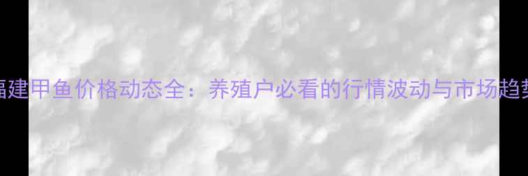 图片 福建甲鱼价格动态全：养殖户必看的行情波动与市场趋势