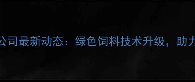 图片 福建省饲料有限公司最新动态：绿色饲料技术升级，助力农业高质量发展