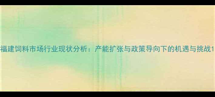 图片 福建饲料市场行业现状分析：产能扩张与政策导向下的机遇与挑战1