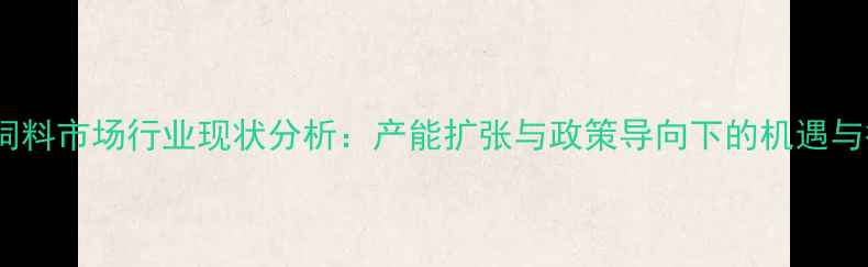 图片 福建饲料市场行业现状分析：产能扩张与政策导向下的机遇与挑战2