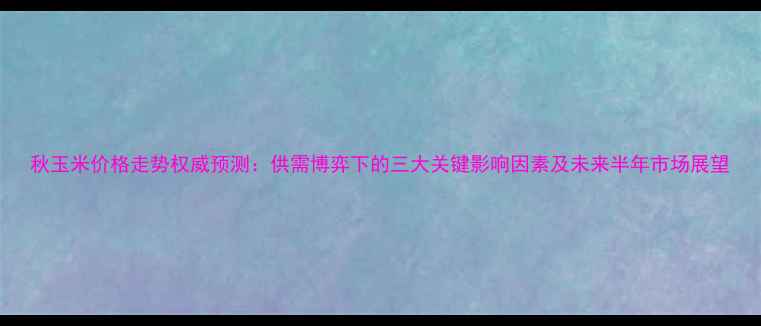图片 秋玉米价格走势权威预测：供需博弈下的三大关键影响因素及未来半年市场展望