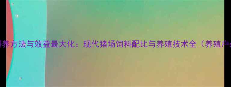 图片 科学喂养方法与效益最大化：现代猪场饲料配比与养殖技术全（养殖户必读）