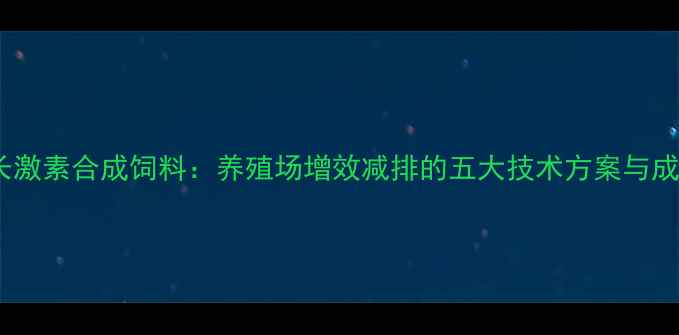 图片 科学应用生长激素合成饲料：养殖场增效减排的五大技术方案与成本核算指南2