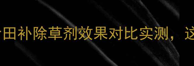 图片 科学种植新发现！食田补除草剂效果对比实测，这些用法农民必看！2