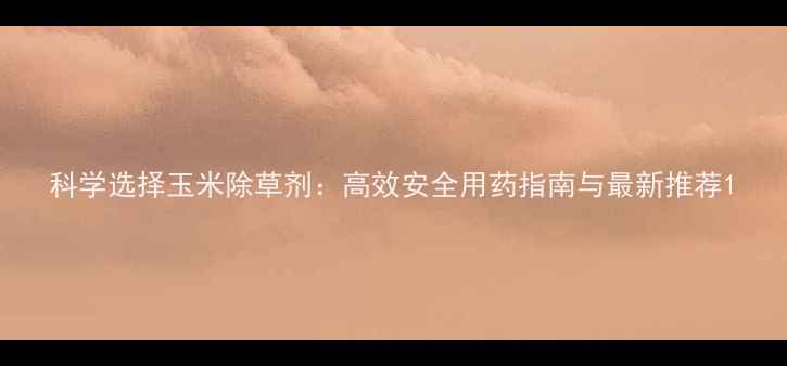 图片 科学选择玉米除草剂：高效安全用药指南与最新推荐1