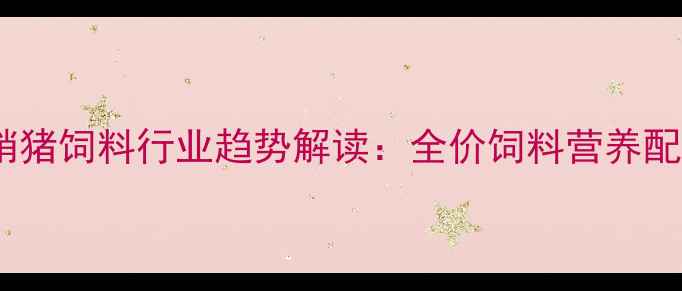 图片 科学配方+厂家直销猪饲料行业趋势解读：全价饲料营养配比与养殖技术指南