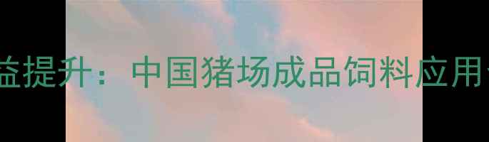 图片 科学配方+成本控制+效益提升：中国猪场成品饲料应用全攻略（附配方案例）2