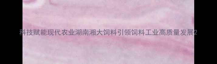 图片 科技赋能现代农业湖南湘大饲料引领饲料工业高质量发展2
