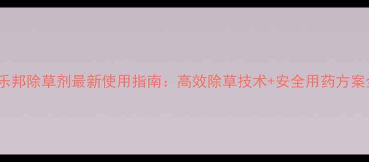 图片 稻乐邦除草剂最新使用指南：高效除草技术+安全用药方案全2