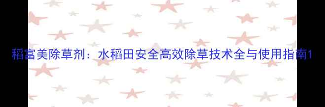 图片 稻富美除草剂：水稻田安全高效除草技术全与使用指南1