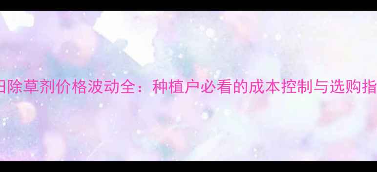 图片 稻田除草剂价格波动全：种植户必看的成本控制与选购指南1