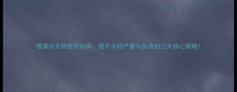 图片 穗满冠农药使用指南：提升水稻产量与品质的三大核心策略1