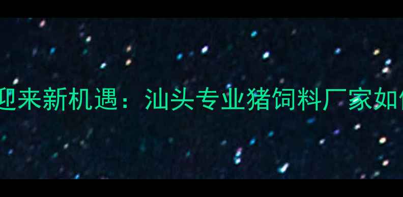 图片 粤东地区生猪养殖产业迎来新机遇：汕头专业猪饲料厂家如何用科技赋能产业升级1