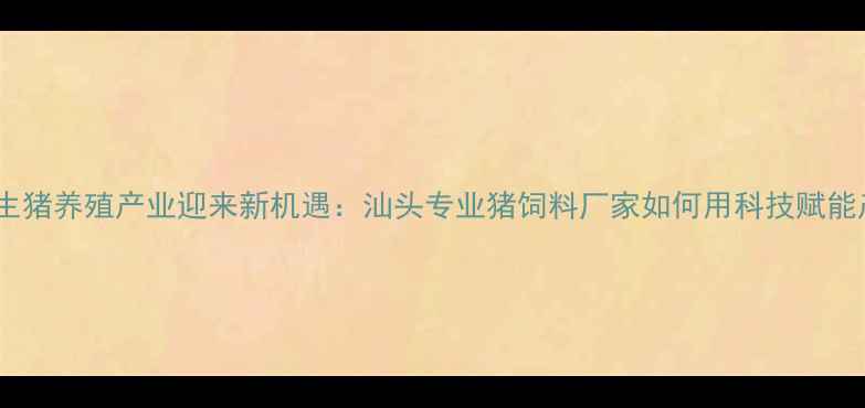 图片 粤东地区生猪养殖产业迎来新机遇：汕头专业猪饲料厂家如何用科技赋能产业升级2
