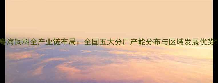 图片 粤海饲料全产业链布局：全国五大分厂产能分布与区域发展优势1