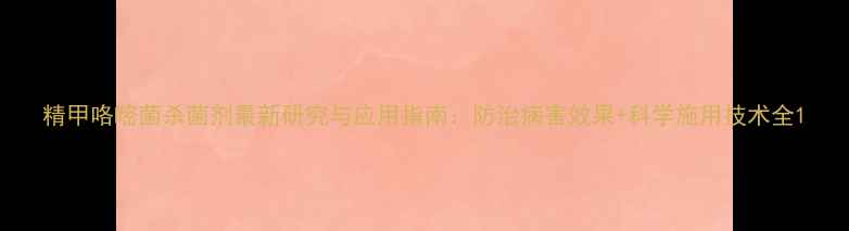 图片 精甲咯嘧菌杀菌剂最新研究与应用指南：防治病害效果+科学施用技术全1
