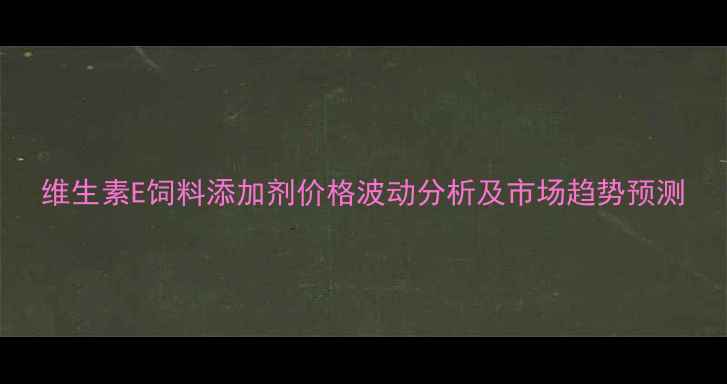 图片 维生素E饲料添加剂价格波动分析及市场趋势预测