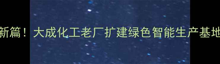 图片 老牌农药企业转型新篇！大成化工老厂扩建绿色智能生产基地助力现代农业升级