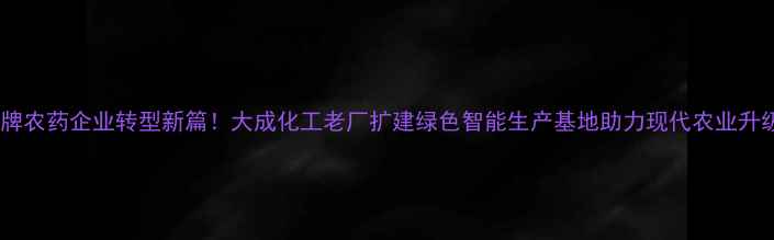 图片 老牌农药企业转型新篇！大成化工老厂扩建绿色智能生产基地助力现代农业升级2