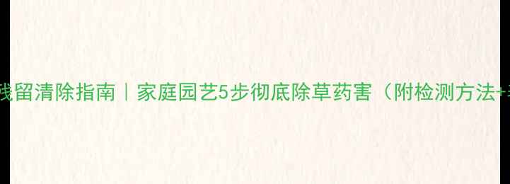 图片 花土除草剂残留清除指南｜家庭园艺5步彻底除草药害（附检测方法+养护技巧）2