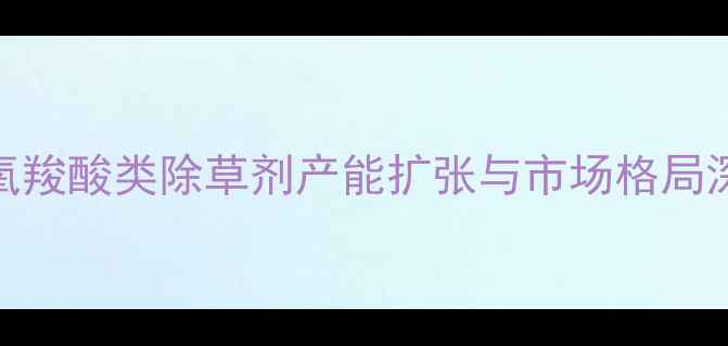 图片 苯氧羧酸类除草剂产能扩张与市场格局深度