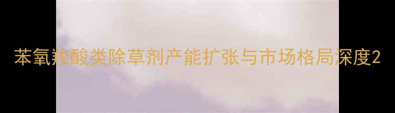 图片 苯氧羧酸类除草剂产能扩张与市场格局深度2