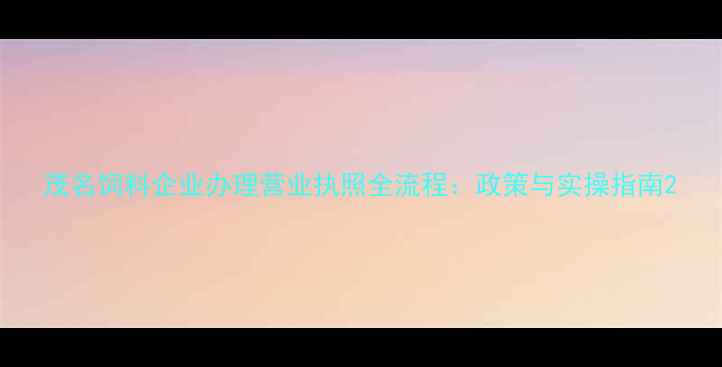 图片 茂名饲料企业办理营业执照全流程：政策与实操指南2