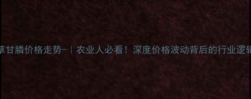 图片 草甘膦价格走势-｜农业人必看！深度价格波动背后的行业逻辑