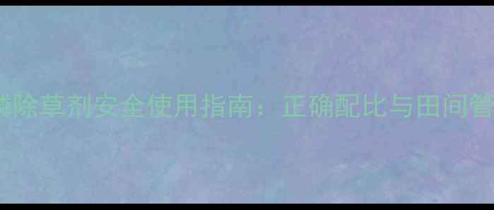 图片 草甘膦除草剂安全使用指南：正确配比与田间管理全1