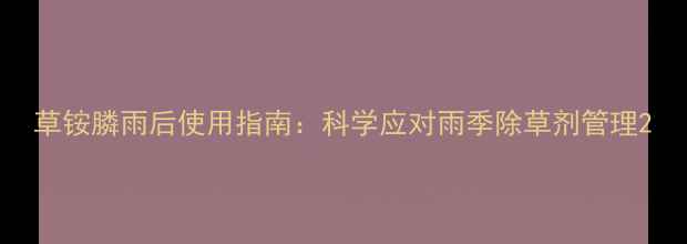 图片 草铵膦雨后使用指南：科学应对雨季除草剂管理2