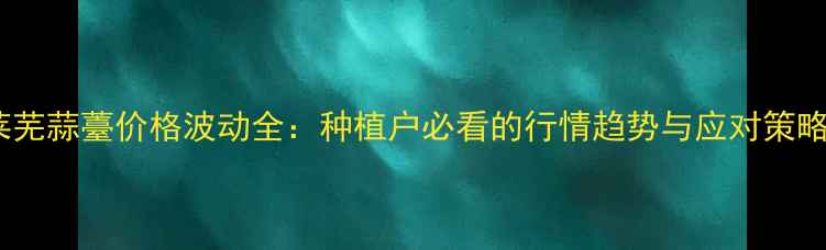 图片 莱芜蒜薹价格波动全：种植户必看的行情趋势与应对策略2