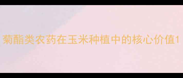 图片 菊酯类农药在玉米种植中的核心价值1