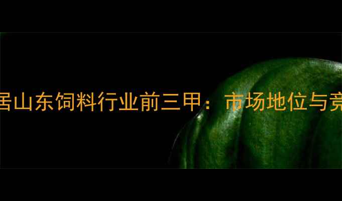 图片 蓝大饲料稳居山东饲料行业前三甲：市场地位与竞争优势深度