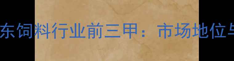 图片 蓝大饲料稳居山东饲料行业前三甲：市场地位与竞争优势深度2