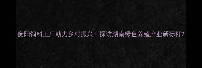 图片 衡阳饲料工厂助力乡村振兴！探访湖南绿色养殖产业新标杆2