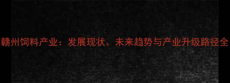 图片 赣州饲料产业：发展现状、未来趋势与产业升级路径全