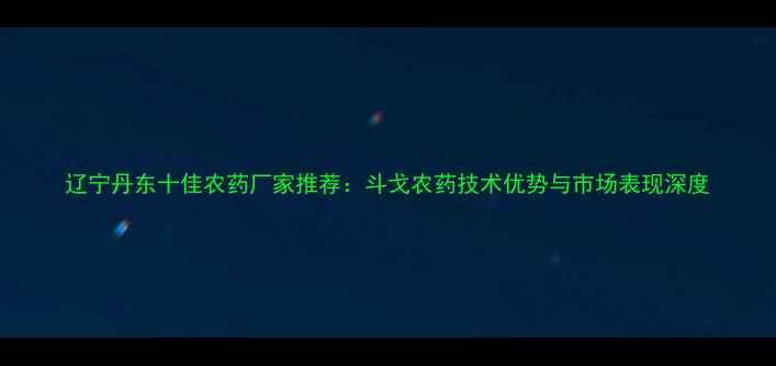 图片 辽宁丹东十佳农药厂家推荐：斗戈农药技术优势与市场表现深度