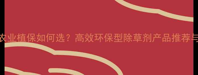 图片 辽宁大连农业植保如何选？高效环保型除草剂产品推荐与使用指南