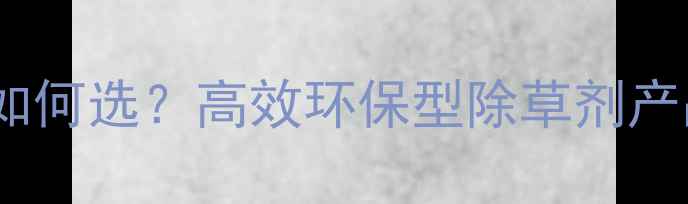 图片 辽宁大连农业植保如何选？高效环保型除草剂产品推荐与使用指南1