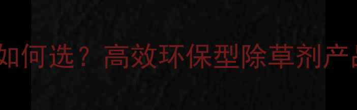 图片 辽宁大连农业植保如何选？高效环保型除草剂产品推荐与使用指南2